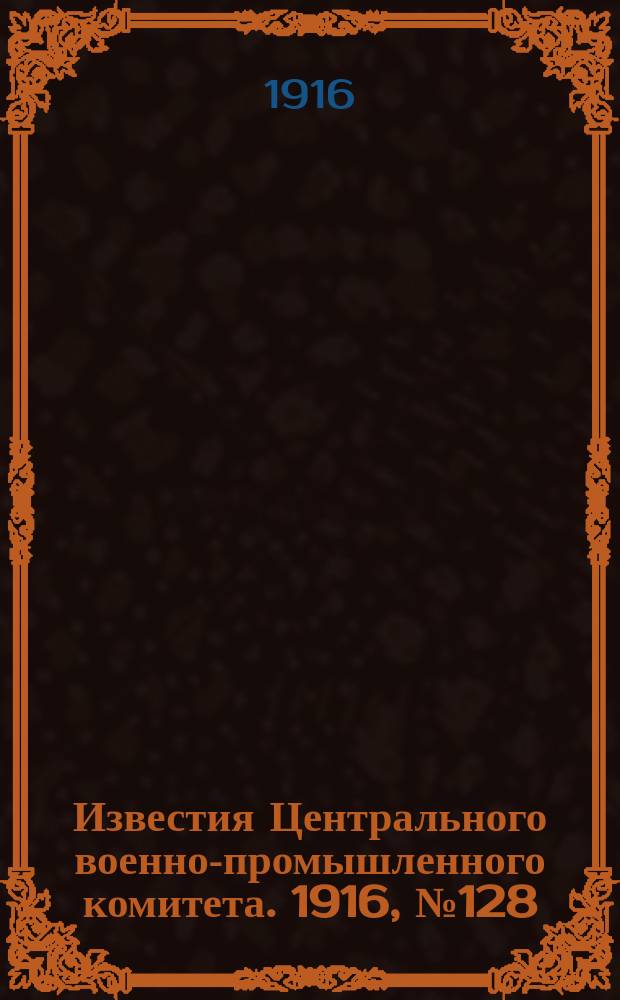 Известия Центрального военно-промышленного комитета. 1916, № 128 (4 авг.) : 1916, № 128 (4 авг.)