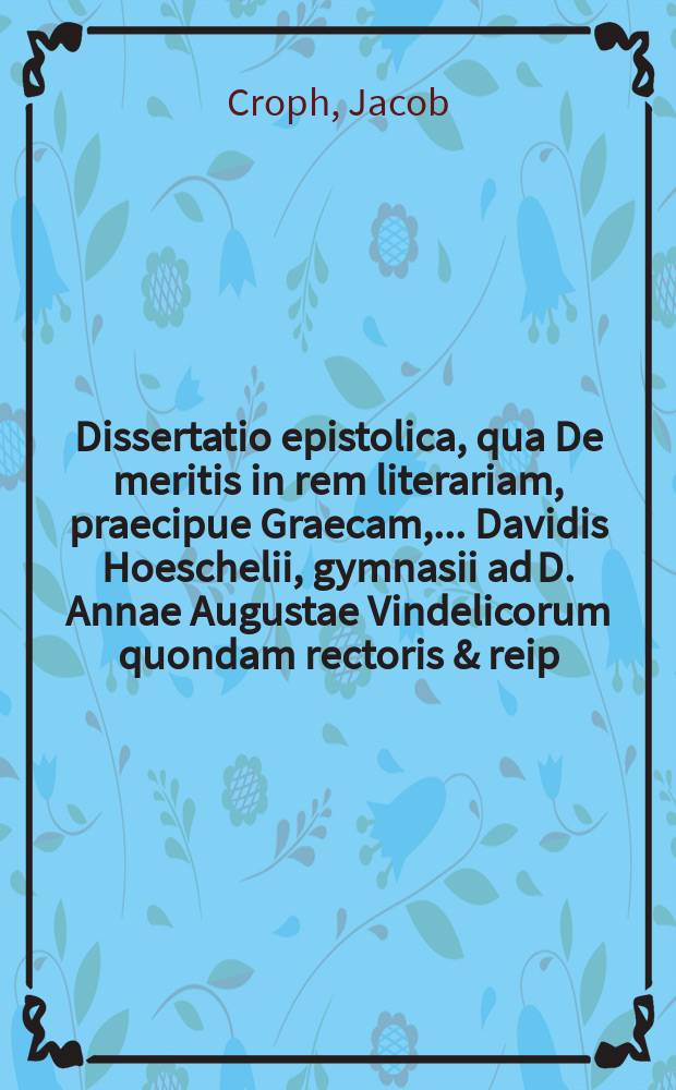 Dissertatio epistolica, qua De meritis in rem literariam, praecipue Graecam, ... Davidis Hoeschelii, gymnasii ad D. Annae Augustae Vindelicorum quondam rectoris & reip. bibliothecarii, quondam exponit ... Phil. Jac. Crophio, ... Cal. Maj. ... M D CC XXXVIII. ... gratulatur Jacobus Bruckerus ...