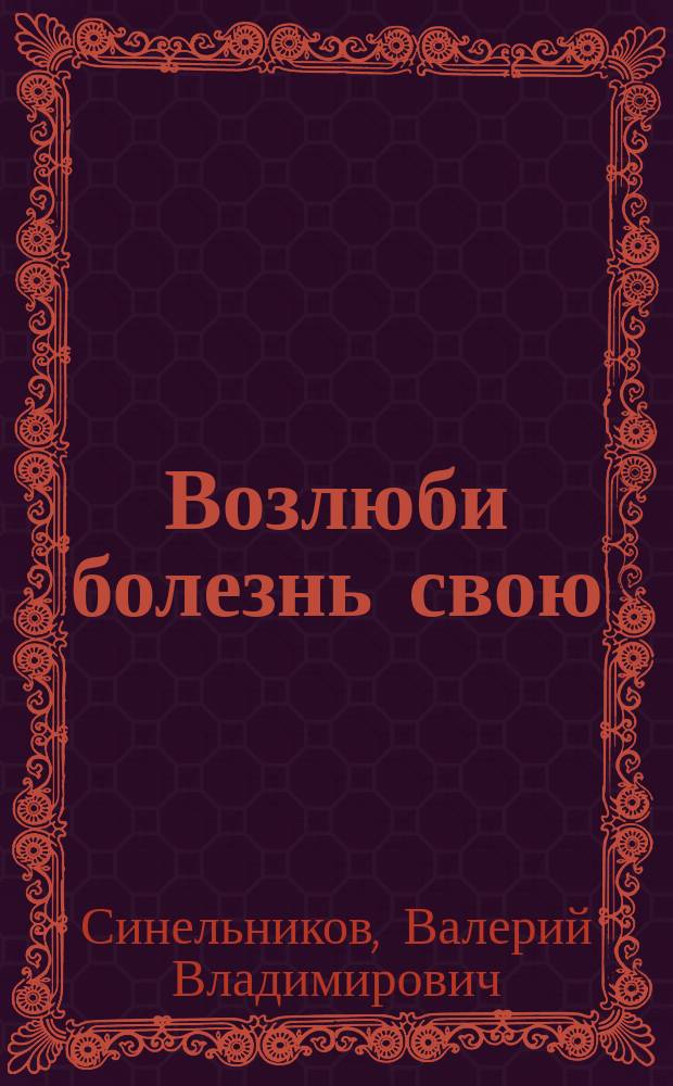 Возлюби болезнь свою : как стать здоровым, познав радость жизни