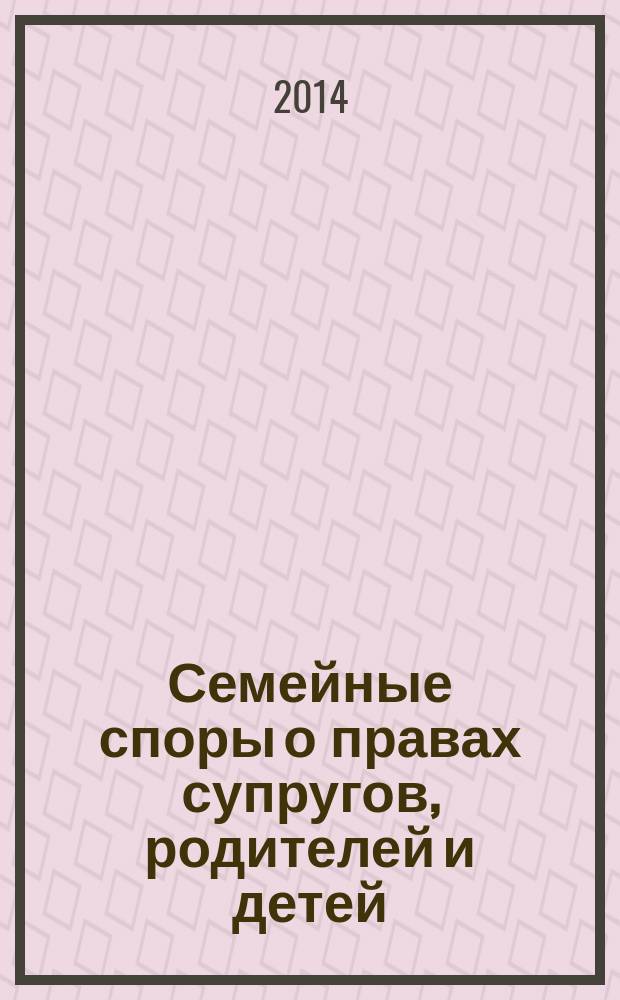 Семейные споры о правах супругов, родителей и детей : комментарии, судебная практика, образцы документов