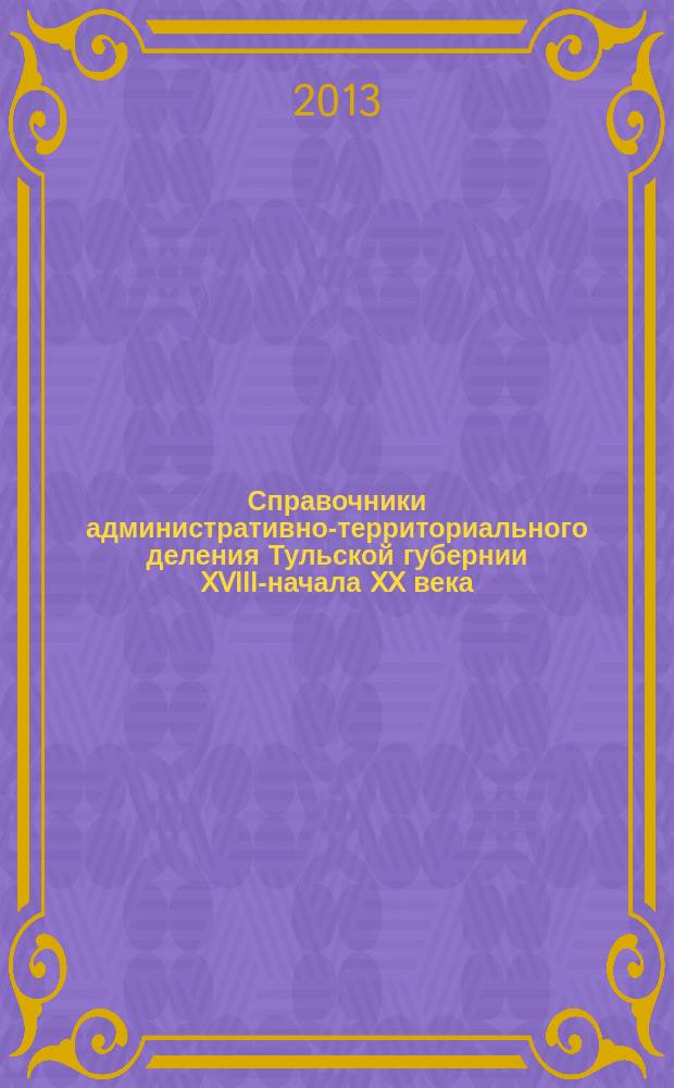 Справочники административно-территориального деления Тульской губернии XVIII-начала XX века : в 3 т
