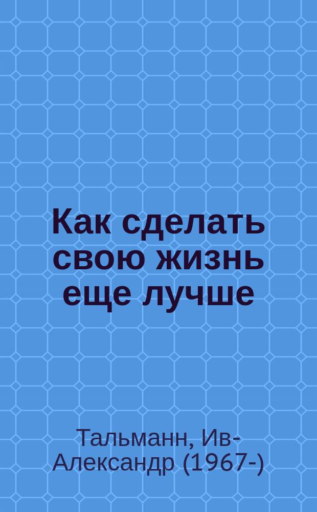 Как сделать свою жизнь еще лучше : экспресс-тренинг : уникальная система упражнений о мировых экспертов