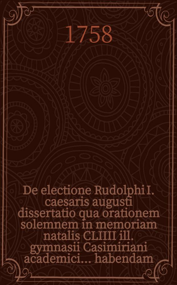 De electione Rudolphi I. caesaris augusti dissertatio qua orationem solemnem in memoriam natalis CLIIII ill. gymnasii Casimiriani academici ... habendam