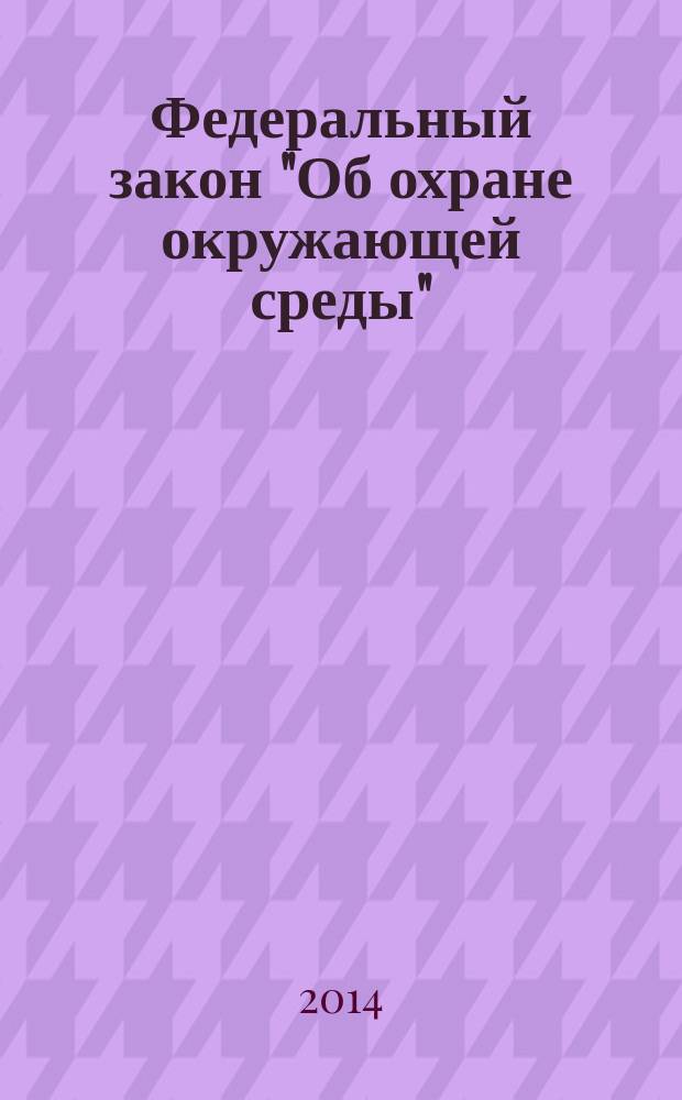 Федеральный закон "Об охране окружающей среды" : от 10 января 2002 года № 7-ФЗ : (в ред. федеральных законов от 22.08.2004 № 122-ФЗ ... от 12.03.2014 № 27-ФЗ, с изм., внесенными Постановлением Конституционного Суда РФ от 05.03.2013 № 5-П)