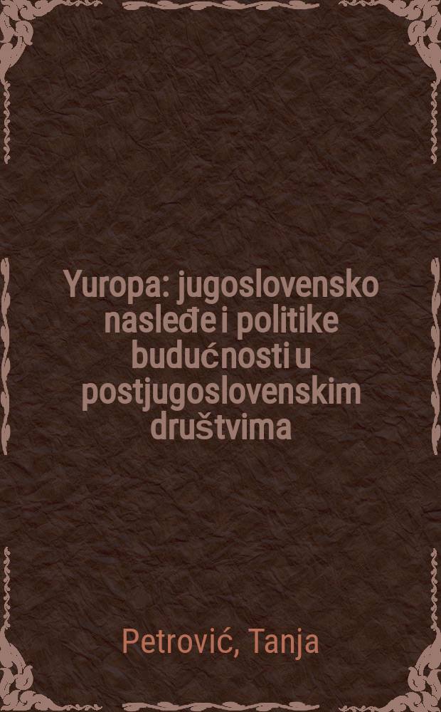 Yuropa : jugoslovensko nasleđe i politike budućnosti u postjugoslovenskim dru&scaron;tvima = Юропа: наследие Югославии и грядущая политика постюгославских сообществ