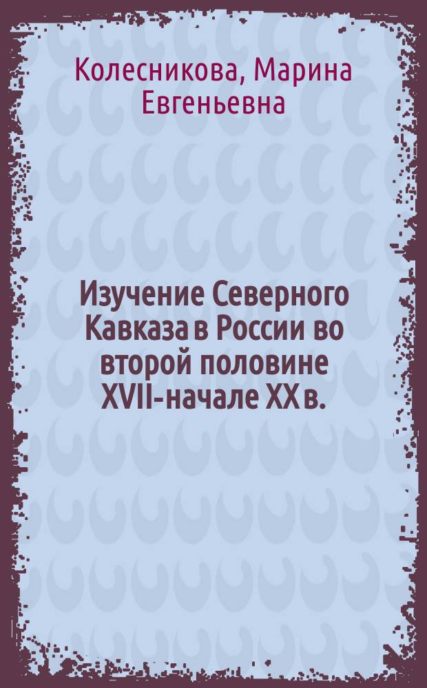 Изучение Северного Кавказа в России во второй половине XVIII- начале XX в. : автореферат диссертации на соискание ученой степени д. ист. н. : специальность 07.00.02 <Отеч. ист.> : специальность 07.00.09 <Историогр., источниковед.>
