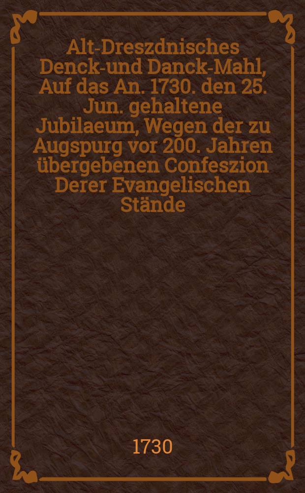 Alt-Dreszdnisches Denck-und Danck-Mahl, Auf das An. 1730. den 25. Jun. gehaltene Jubilaeum, Wegen der zu Augspurg vor 200. Jahren übergebenen Confeszion Derer Evangelischen Stände