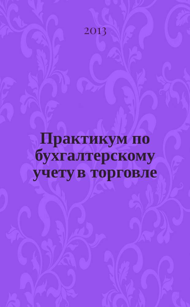 Практикум по бухгалтерскому учету в торговле : учебное пособие для студентов, обучающихся по направлению Экономика (степень - бакалавр) и специальности/профилю "Бухгалтерский учет, анализ и аудит"