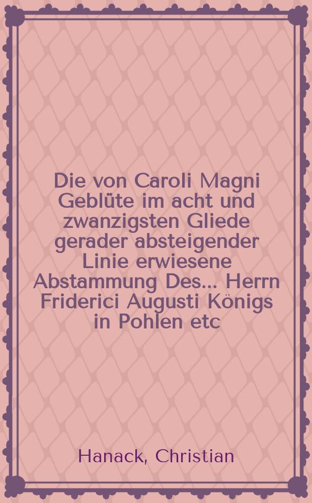 Die von Caroli Magni Geblüte im acht und zwanzigsten Gliede gerader absteigender Linie erwiesene Abstammung Des ... Herrn Friderici Augusti Königs in Pohlen etc. ... sowohl derer jetzt regierenden und blühenden ... Herzogl. Sächß. Häuser Ernestinischen Stammes stellet ...