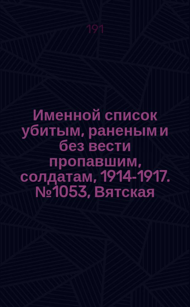 Именной список убитым, раненым и без вести пропавшим, солдатам, [1914-1917]. № 1053, Вятская, Курская, Могилевская и Подольская губернии
