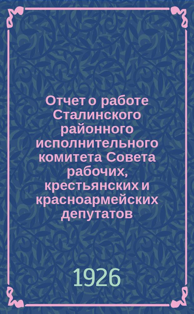 Отчет о работе Сталинского районного исполнительного комитета Совета рабочих, крестьянских и красноармейских депутатов : За время с 1 окт. 1924 г. по 1 янв. 1926 г. : К VIII Район. съезду Советов : Февр. 1926 г