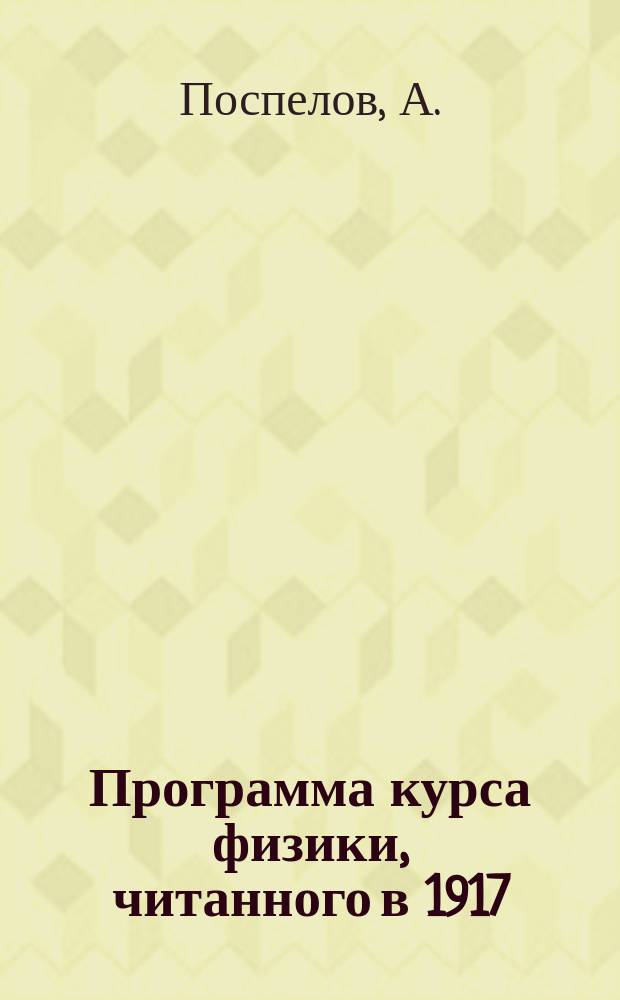 Программа курса физики, читанного в 1917/18 году на 1 курсе Томского университета профессором А.Поспеловым