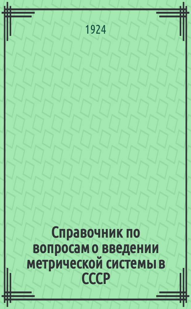 Справочник по вопросам о введении метрической системы в СССР : С указанием декретов, обязател. постановлений по реформе техн. условий, по заготовке мер и весов и т.д.