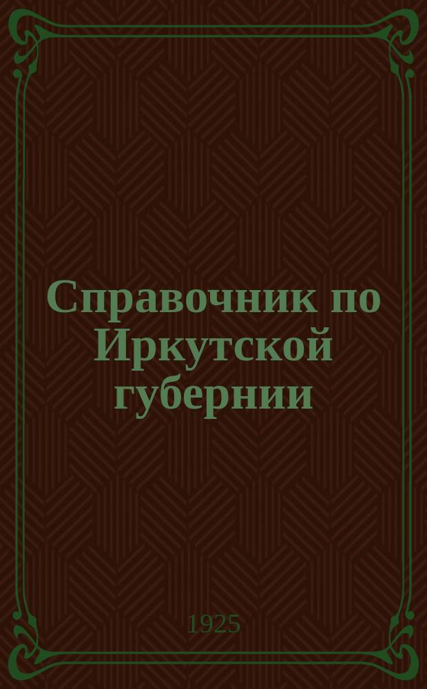 Справочник по Иркутской губернии : С прил. календаря, системы метрич. мер., извлечений из действующего законодательства, сведений о СССР и важнейших иностр. государствах, карт Иркут. губ. и СССР