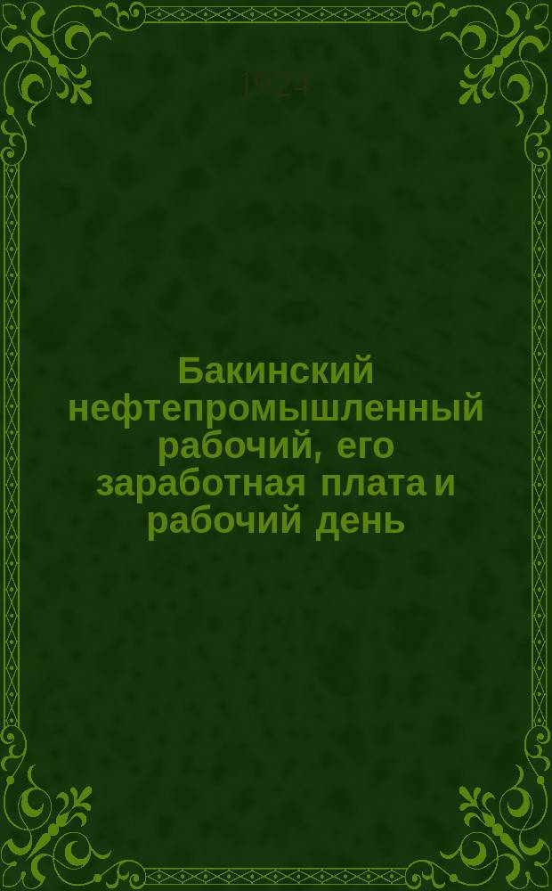 Бакинский нефтепромышленный рабочий, его заработная плата и рабочий день : С прил. сравнит. очерка Б.Гухмана "Бакинские нефтепромышленные рабочие и служащие в 1909-1923 гг."