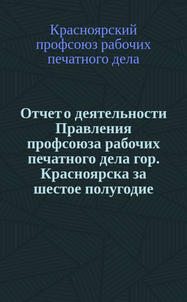 Отчет о деятельности Правления профсоюза рабочих печатного дела гор. Красноярска за шестое полугодие (с 1 октября 1919 года по 1 апреля 1920 года)