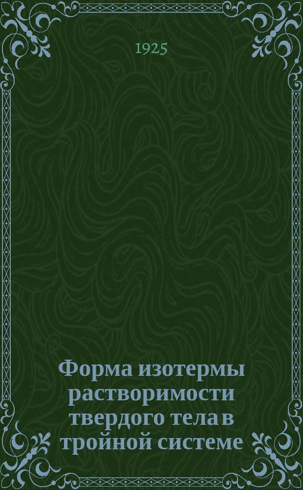 Форма изотермы растворимости твердого тела в тройной системе : Доложено ИФХА в заседании 9-го янв. 1925 г. и Отд. химиии Р.Ф.-Х.О. 5-го февр. 1925 г