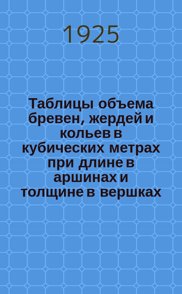 Таблицы объема бревен, жердей и кольев в кубических метрах при длине в аршинах и толщине в вершках : (Пер. табл. проф. Орлова)