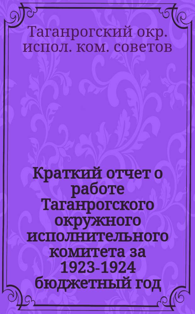 Краткий отчет о работе Таганрогского окружного исполнительного комитета за 1923-1924 бюджетный год : (С 1-го окт. 1923 г. по 1-е окт. 1924 г.) и за 1-й квартал 1924-25 бюджет. года (с 1-го окт. 1924 г. по 1-е янв. 1925 г.)