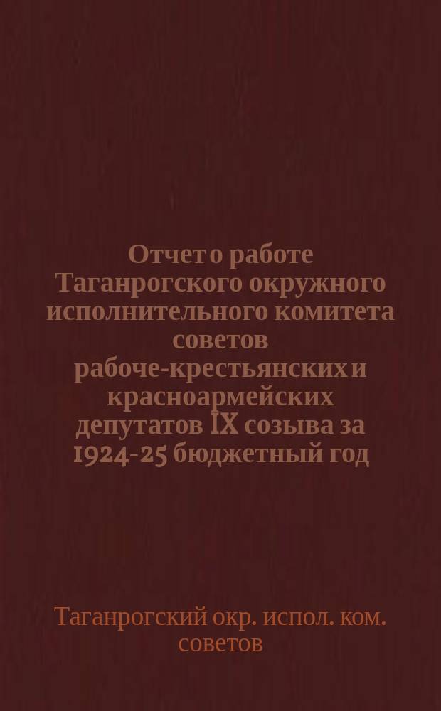 Отчет о работе Таганрогского окружного исполнительного комитета советов рабоче-крестьянских и красноармейских депутатов IX созыва за 1924-25 бюджетный год : (С 1-го окт. 1924 г. по 1-е окт. 1925 г. и за 1-й квартал 1925-26 г.)