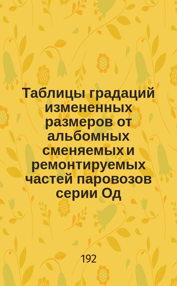Таблицы градаций измененных размеров от альбомных сменяемых и ремонтируемых частей паровозов серии Од, ОД и ОВ쳌 fОсоб комис при НКПС по градациям размер. част. ремонт. пар.