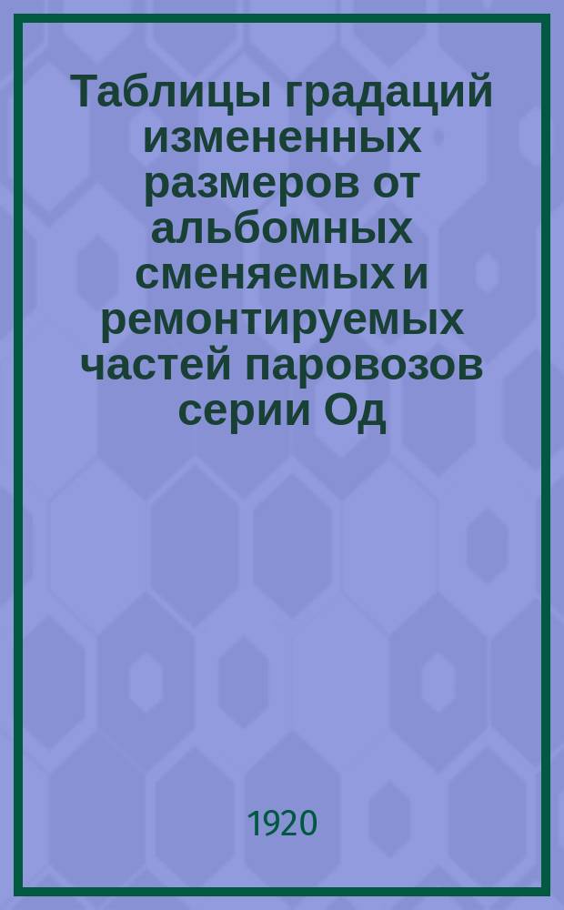 Таблицы градаций измененных размеров от альбомных сменяемых и ремонтируемых частей паровозов серии Од, ОД и ОВ쳌 fОсоб комис при НКПС по градациям размер. част. ремонт. пар. 2 : Табл. № 1