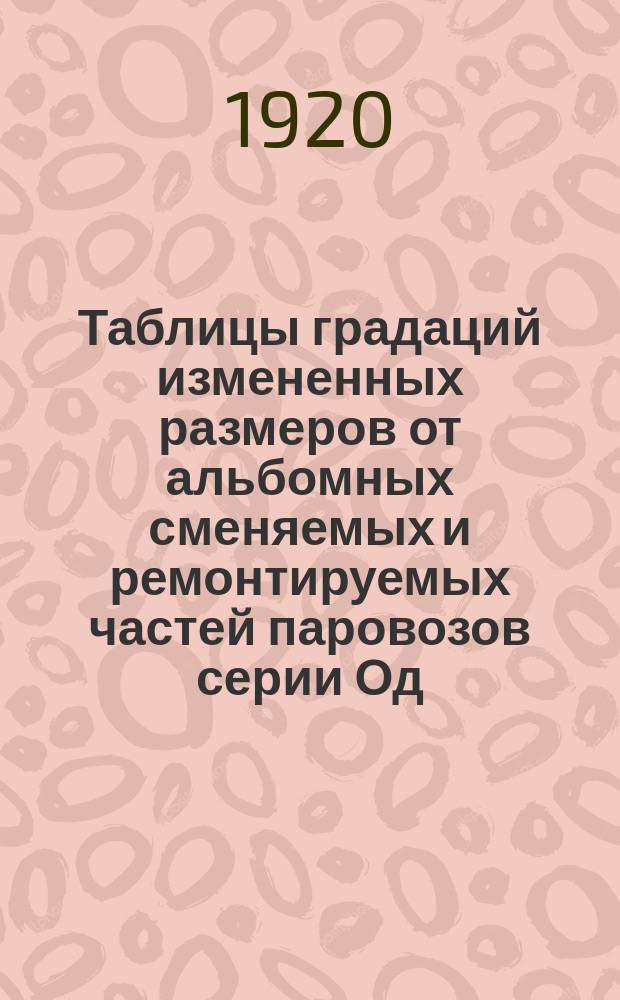Таблицы градаций измененных размеров от альбомных сменяемых и ремонтируемых частей паровозов серии Од, ОД и ОВ쳌 fОсоб комис при НКПС по градациям размер. част. ремонт. пар. 4 : Табл. № 1-17