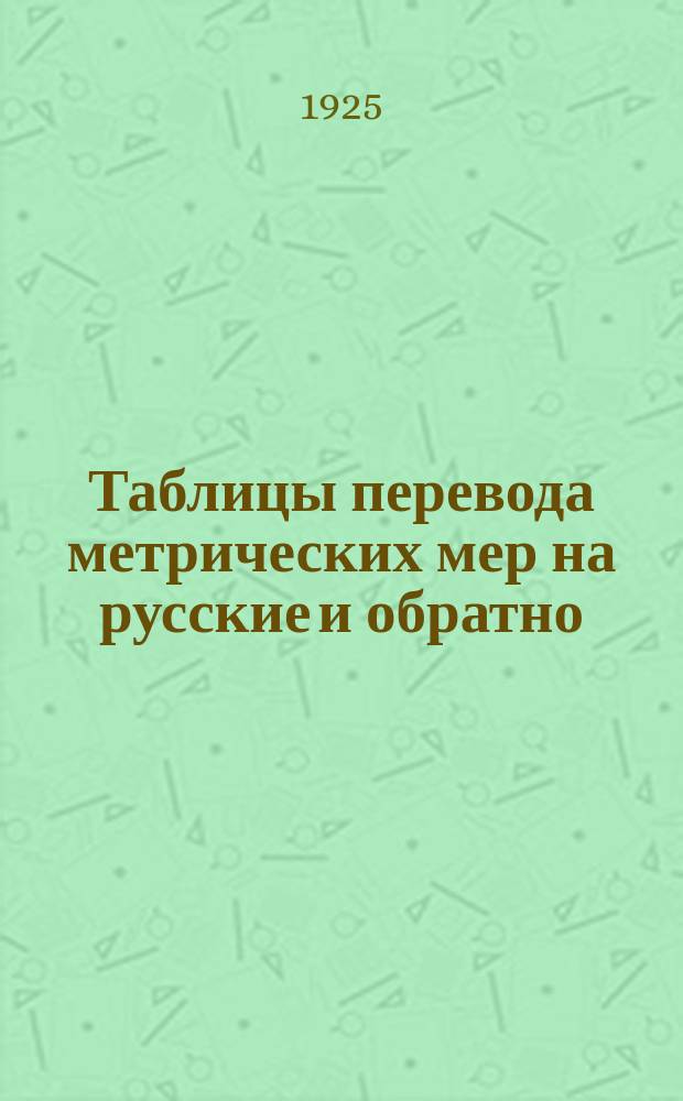 Таблицы перевода метрических мер на русские и обратно : (Перепеч. из кн.11 Гл. палаты мер и весов "Сравнительная таблица русских и метрических мер" Госиздат, 1924)