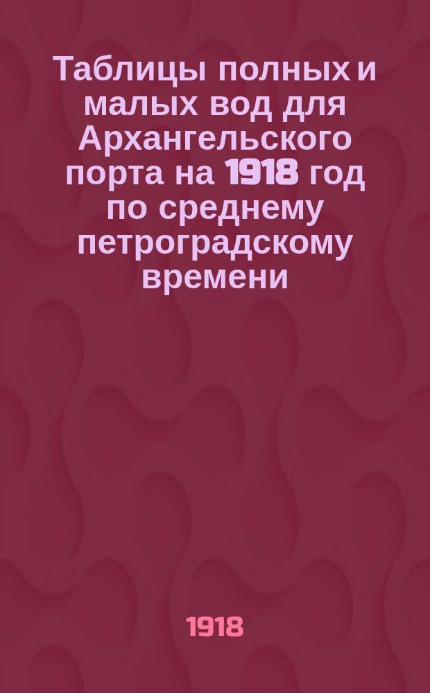 Таблицы полных и малых вод для Архангельского порта на 1918 год по среднему петроградскому времени : С добавлением табл. поправок времен для получения полных и малых вод в др. пунктах Белого моря (по сред. петрогр. времени)