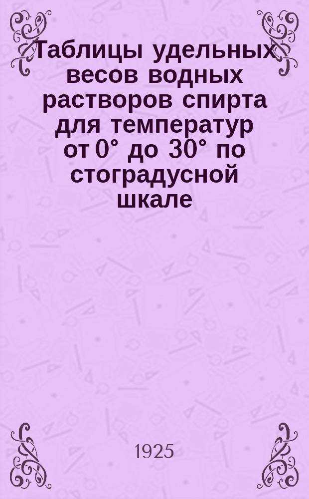 Таблицы удельных весов водных растворов спирта для температур от 0&deg; до 30&deg; по стоградусной шкале, составленные Главной палатой мер и весов в 1925 г.