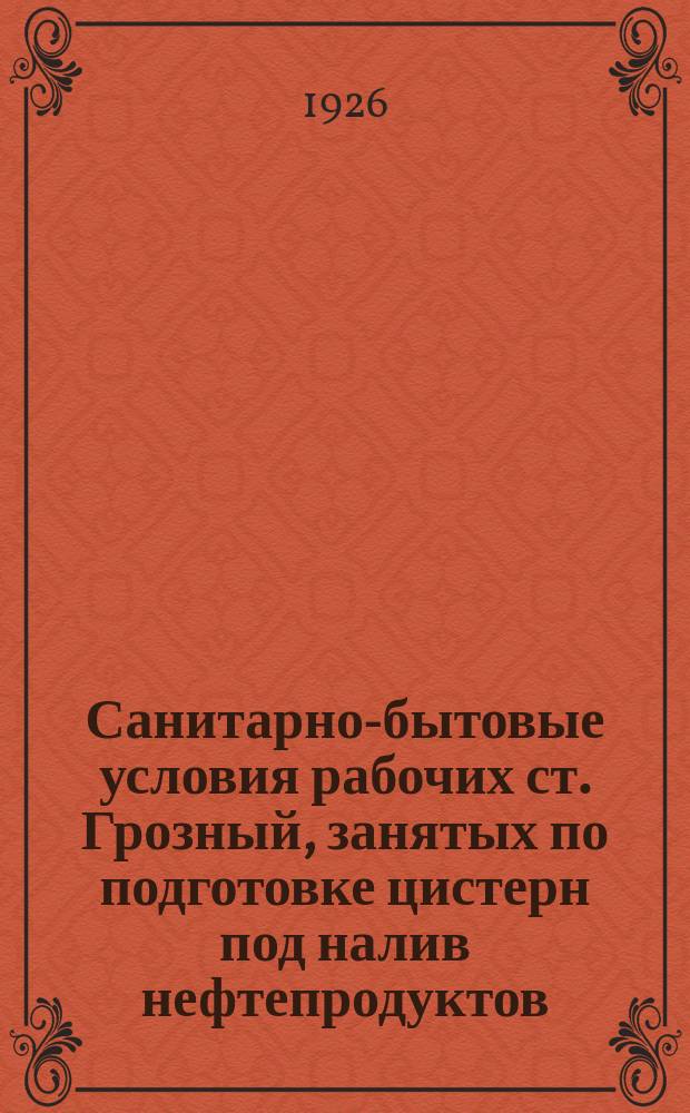 Санитарно-бытовые условия рабочих ст. Грозный, занятых по подготовке цистерн под налив нефтепродуктов. : Материалы Комис. по изучению проф. вредностей транспортников Сев.-Кав. ж. д