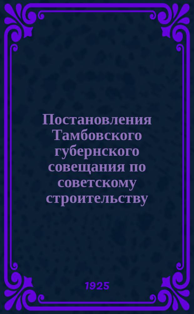 Постановления Тамбовского губернского совещания по советскому строительству : Утв. Президиумом Губисполкома от 14 авг. 1925 г. (Протокол № 109 п.1)