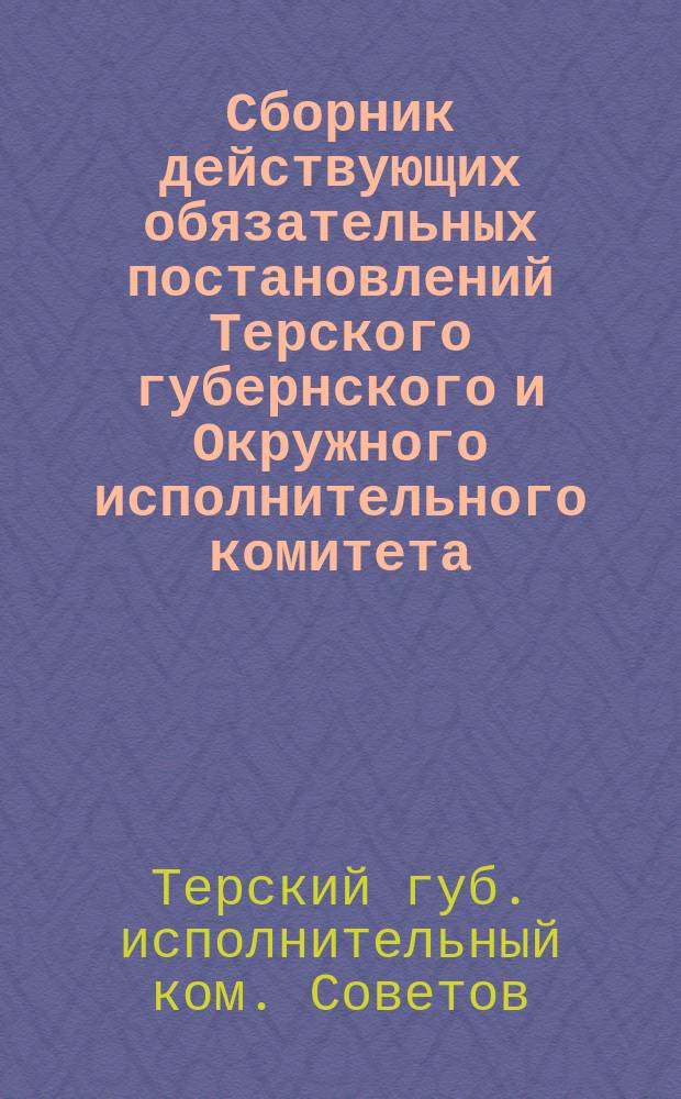 Сборник действующих обязательных постановлений Терского губернского и Окружного исполнительного комитета, изданных с 1-го сентября 1923 года по 1-ое сентября 1924 года