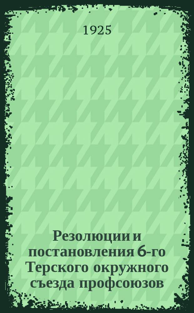Резолюции и постановления 6-го Терского окружного съезда профсоюзов : (19-23 сент. 1925 г.)