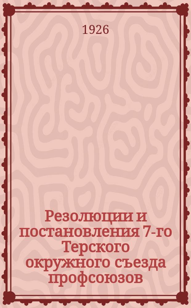 Резолюции и постановления 7-го Терского окружного съезда профсоюзов : (12-16 окт. 1926 г.)