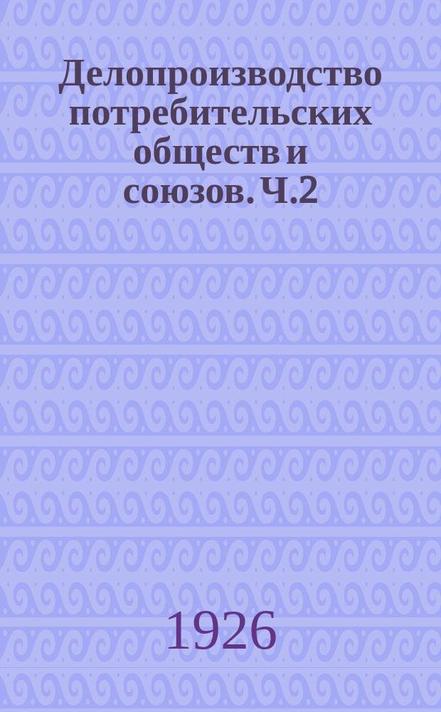 Делопроизводство потребительских обществ и союзов. Ч.2 : Практические указания по улучшению делопроизводства в небольших потребобществах