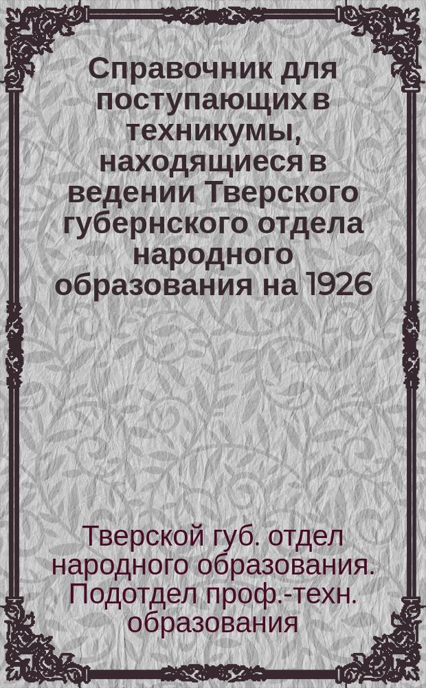 Справочник для поступающих в техникумы, находящиеся в ведении Тверского губернского отдела народного образования на 1926/27 уч. год : (Список техникумов, правила приема, программы вступ. испытаний)