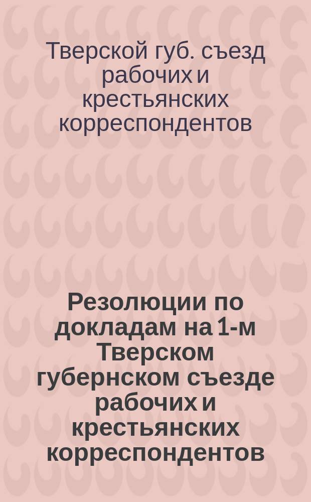 Резолюции по докладам на 1-м Тверском губернском съезде рабочих и крестьянских корреспондентов, организованном газетами "Тверская правда" и "Тверская деревня" 25 февраля - 2 марта 1925 г.