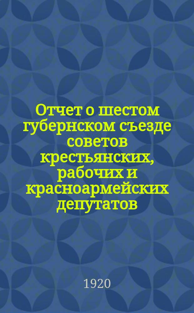Отчет о шестом губернском съезде советов крестьянских, рабочих и красноармейских депутатов