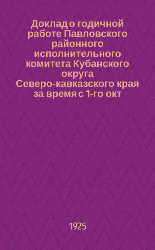 Доклад о годичной работе Павловского районного исполнительного комитета Кубанского округа Северо-кавказского края за время с 1-го окт. 1924-25 г. по 1 окт. ё925-26 г. 3-му съезду советов Павловского района и Куб. исполкому Северокавказского края