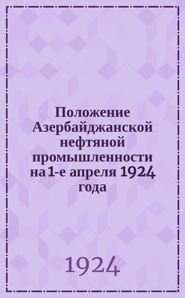 Положение Азербайджанской нефтяной промышленности на 1-е апреля 1924 года : Крат. сведения за первое полугодие 1923-24 операц. года