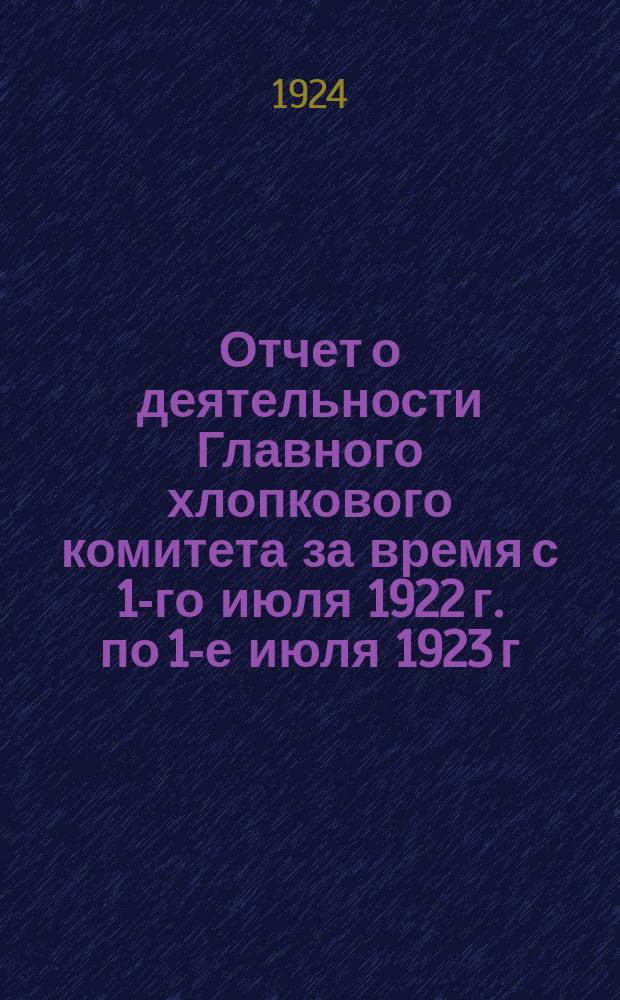 Отчет о деятельности Главного хлопкового комитета за время с 1-го июля 1922 г. по 1-е июля 1923 г.