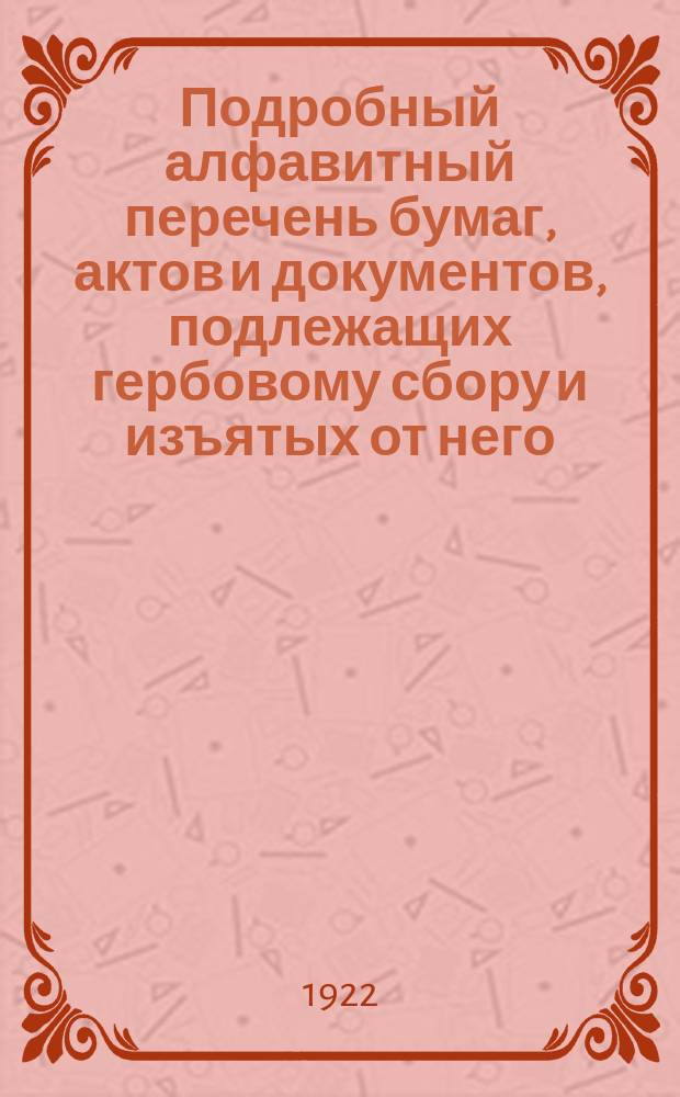 Подробный алфавитный перечень бумаг, актов и документов, подлежащих гербовому сбору и изъятых от него : Сост. на основании утвержденного ВЦИК и СНУ 16 февр. 1922 г. Устава о гос. гербовом сборе