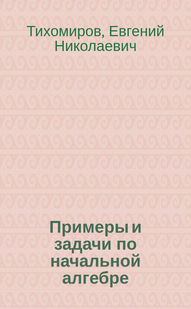 Примеры и задачи по начальной алгебре : Системат. пособие для сред. учеб. заведений
