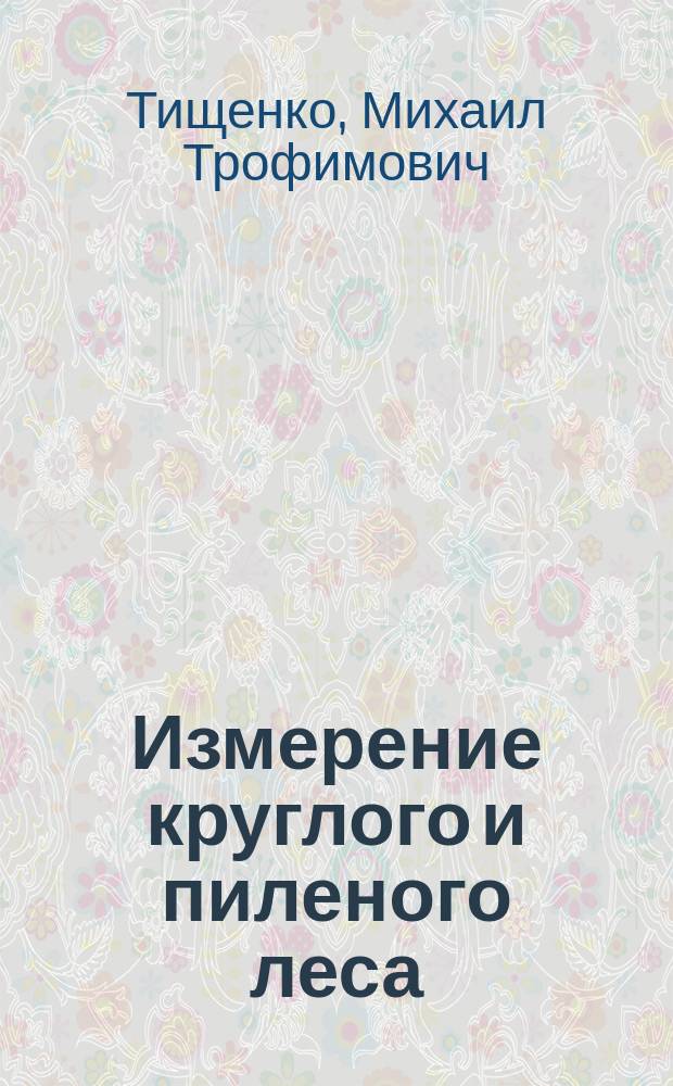 Измерение круглого и пиленого леса : Сравнит. табл. рус. и метр. мер и табл. для определения объема бревен и др. лесных материалов