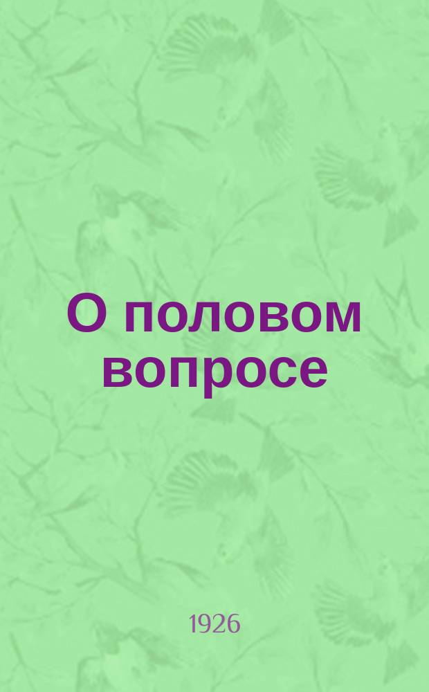 О половом вопросе : Чем обусловливается сила полового влечения? Что такое любовь? Что такое брак? : Опыт практ. подхода к оздоровлению половой жизни соврем. о-ва