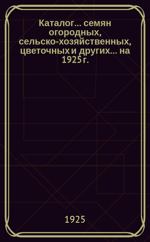 Каталог... семян огородных, сельско-хозяйственных, цветочных и других. ... на 1925 г.