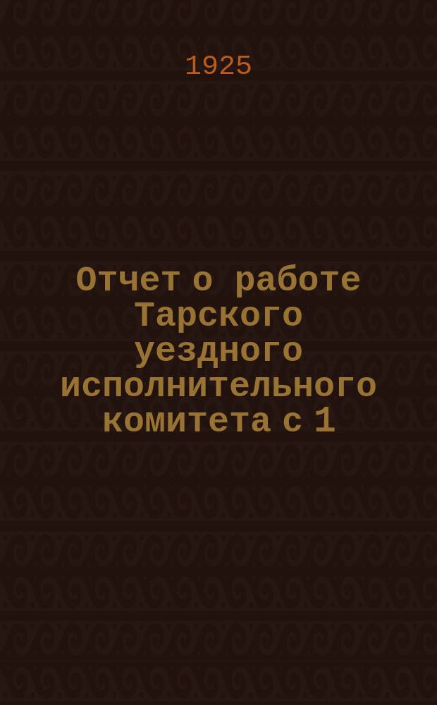 Отчет о работе Тарского уездного исполнительного комитета с 1/X 1924 года по 1/X 1925 года Первому Тарск. окр. съезду Сов. р. к. и к. д.