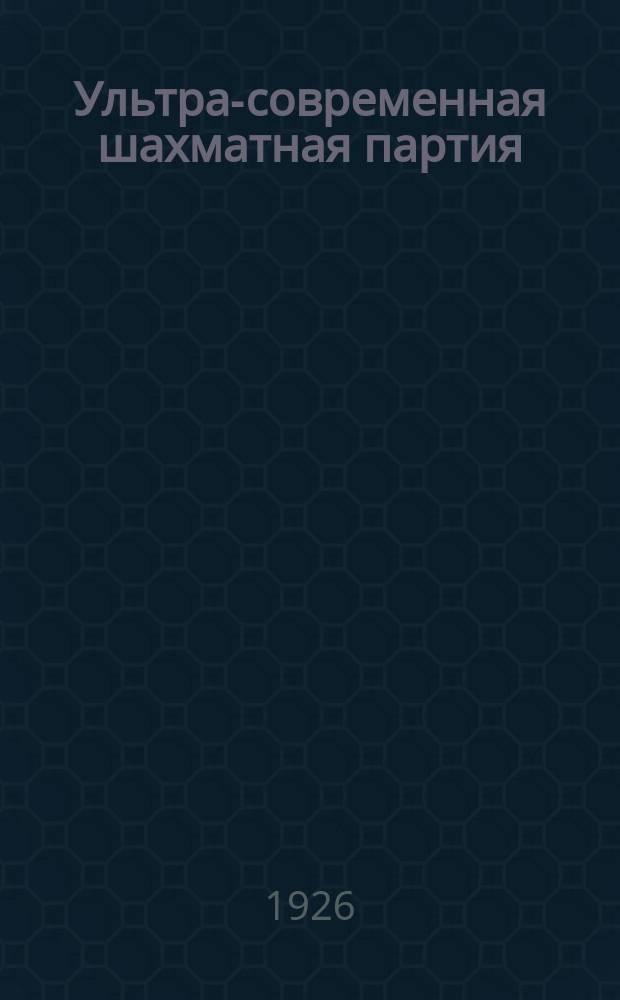 Ультра-современная шахматная партия : Рук. к изучению новейших теорет. достижений шахмат. игры; вместе с тем сб. 150 лучших партий маэстро, игр. с 1914-1925 г. Ч.1