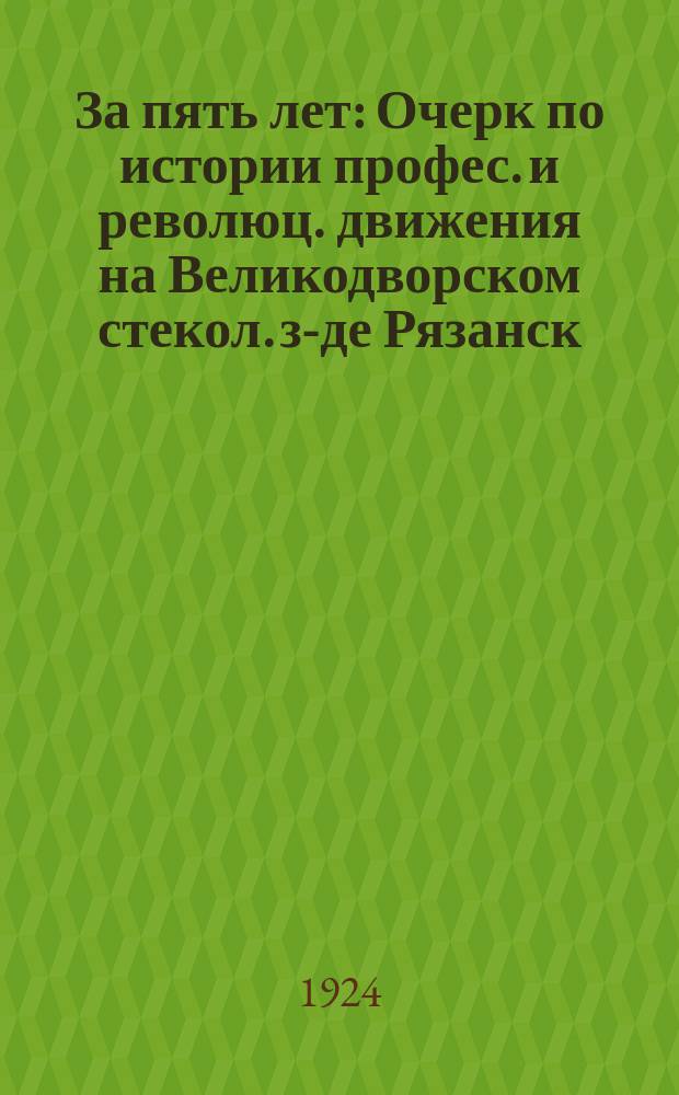 За пять лет : Очерк по истории профес. и революц. движения на Великодворском стекол. з-де Рязанск. губ. (с 1917 г.)